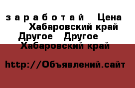 1000 $ з а р а б о т а й  › Цена ­ 1 - Хабаровский край Другое » Другое   . Хабаровский край